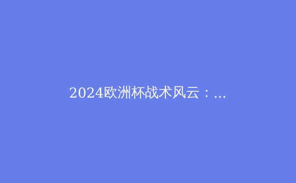 2024欧洲杯战术风云：新一代足球战术的五大趋势 - 2