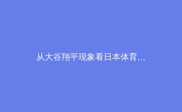 从大谷翔平现象看日本体育的全球化战略与人才培养体系